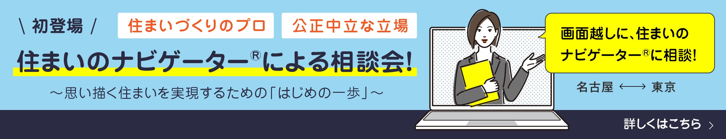 初登場！住まいづくりのプロ 公正中立な立場の住まいのナビゲーター®による相談会！～思い描く住まいを実現するための「はじめの一歩」～ 画面越しに、住まいのナビゲーター®に相談！名古屋⇔東京詳しくはこちら